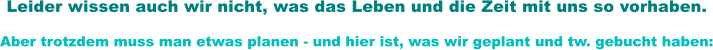 Leider wissen auch wir nicht, was das Leben und die Zeit mit uns so vorhaben. Aber trotzdem muss man etwas planen - und hier ist, was wir geplant und tw. gebucht haben:
