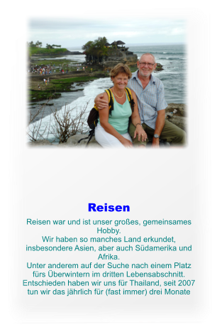 Reisen Reisen war und ist unser groes, gemeinsames Hobby. Wir haben so manches Land erkundet, insbesondere Asien, aber auch Sdamerika und Afrika. Unter anderem auf der Suche nach einem Platz frs berwintern im dritten Lebensabschnitt. Entschieden haben wir uns fr Thailand, seit 2007 tun wir das jhrlich fr (fast immer) drei Monate